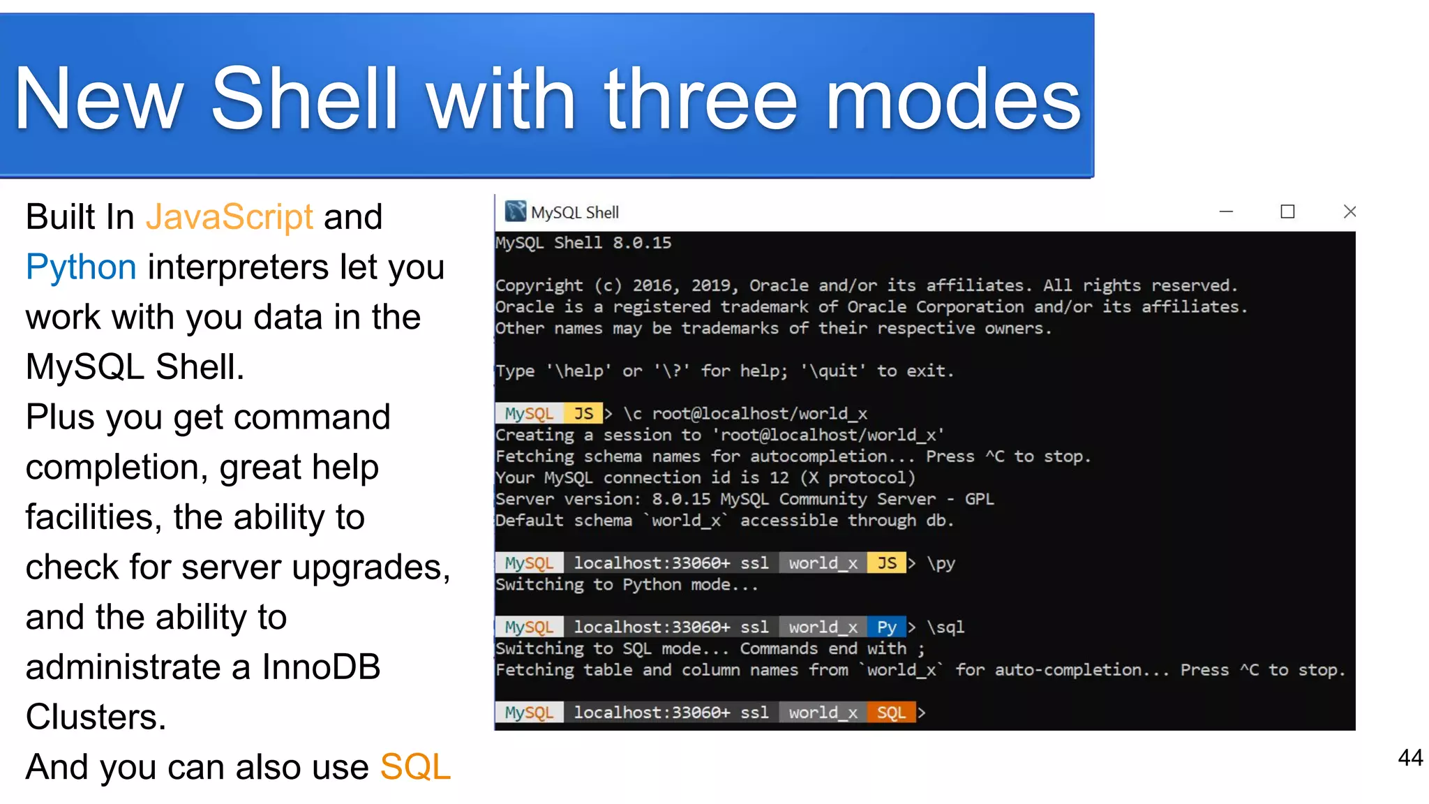 New Shell with three modes
Built In JavaScript and
Python interpreters let you
work with you data in the
MySQL Shell.
Plus you get command
completion, great help
facilities, the ability to
check for server upgrades,
and the ability to
administrate a InnoDB
Clusters.
And you can also use SQL 44
 