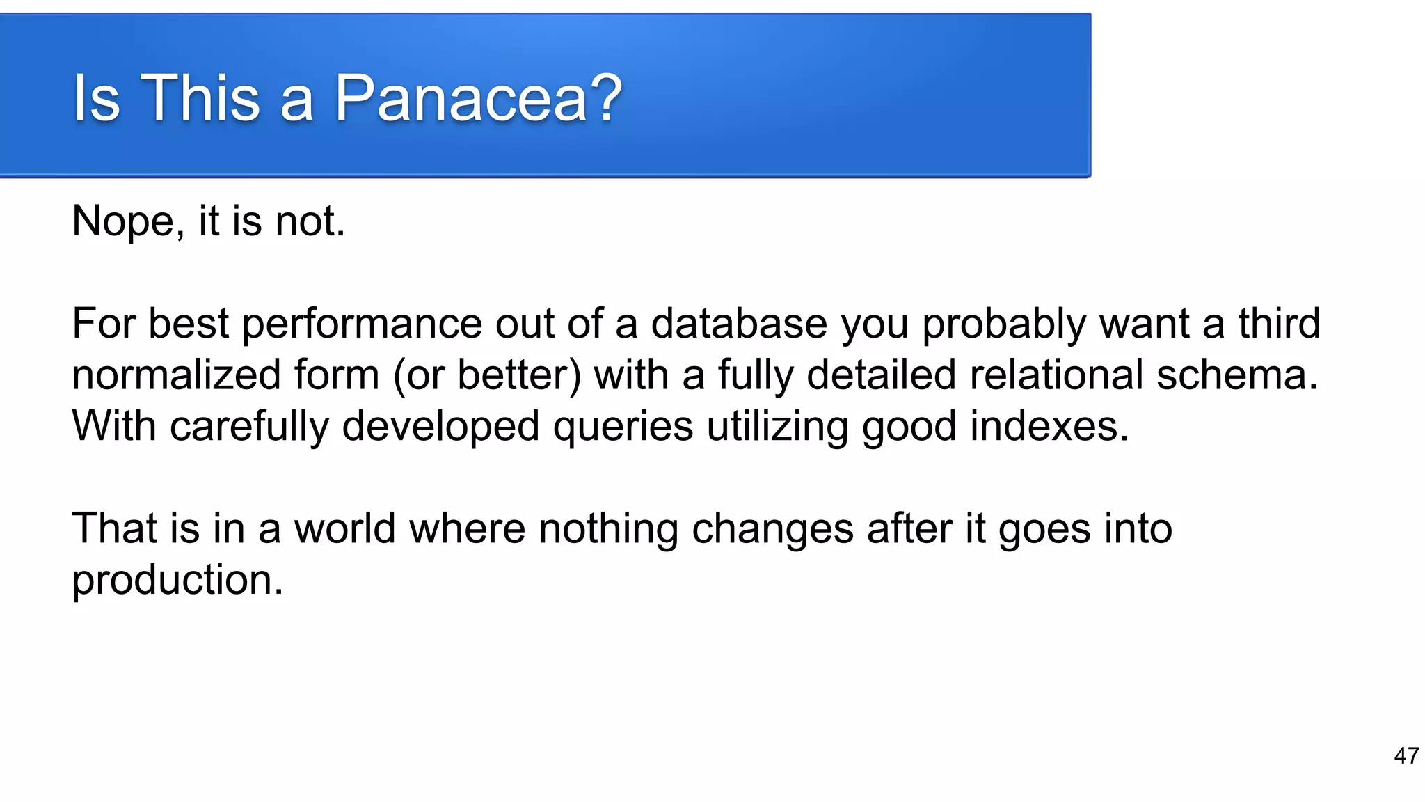 Is This a Panacea?
Nope, it is not.
For best performance out of a database you probably want a third
normalized form (or better) with a fully detailed relational schema.
With carefully developed queries utilizing good indexes.
That is in a world where nothing changes after it goes into
production.
47
 