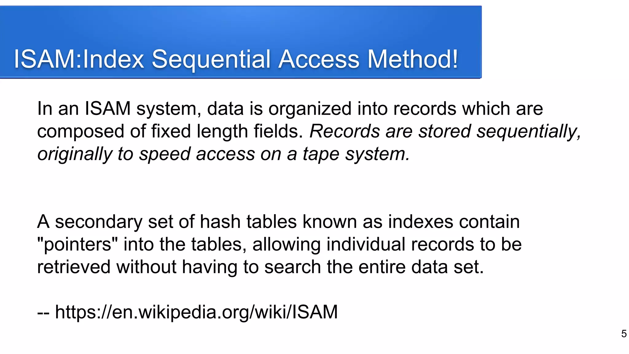 ISAM:Index Sequential Access Method!
In an ISAM system, data is organized into records which are
composed of fixed length fields. Records are stored sequentially,
originally to speed access on a tape system.
A secondary set of hash tables known as indexes contain
"pointers" into the tables, allowing individual records to be
retrieved without having to search the entire data set.
-- https://en.wikipedia.org/wiki/ISAM
5
 