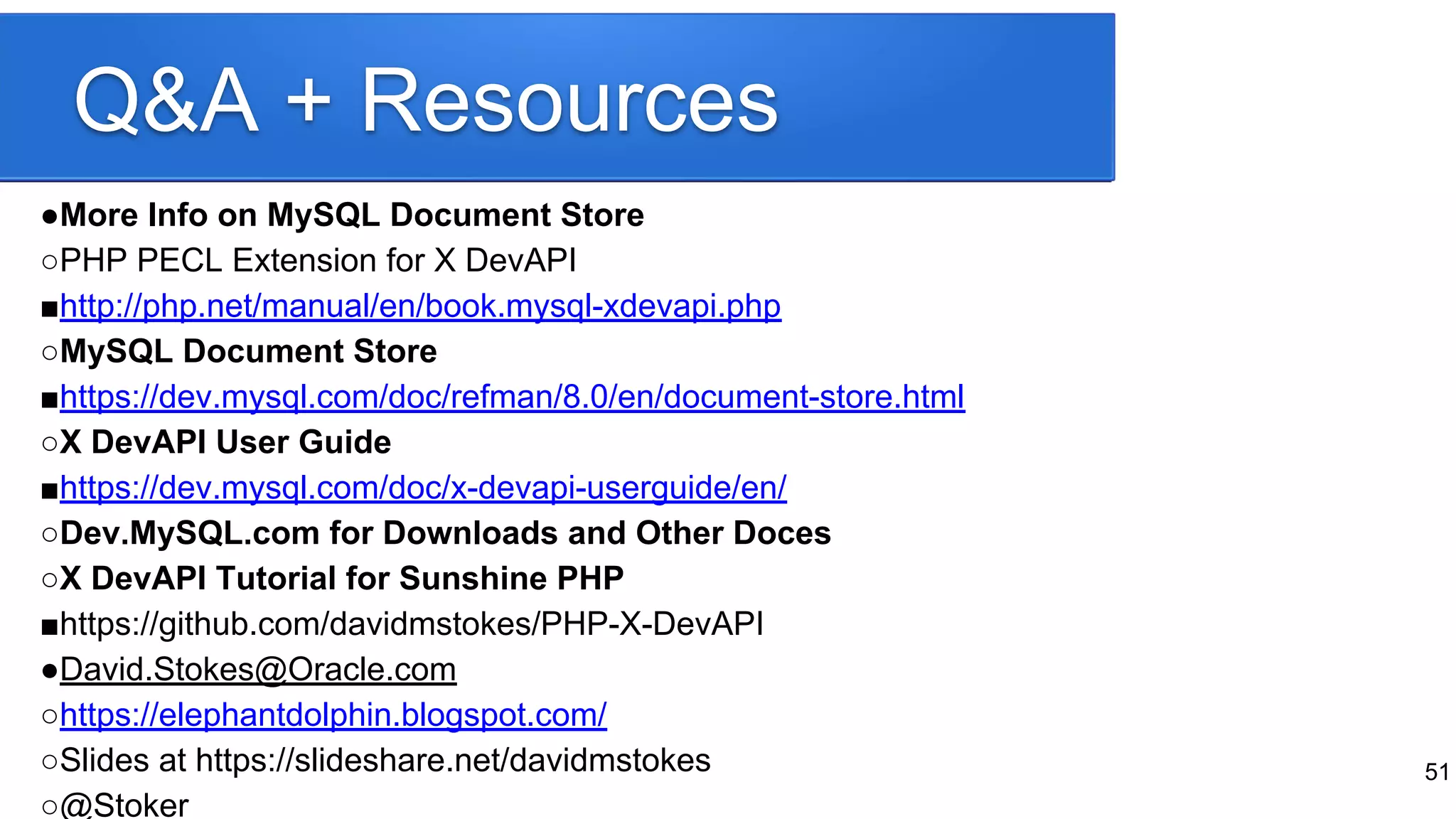 Q&A + Resources
●More Info on MySQL Document Store
○PHP PECL Extension for X DevAPI
■http://php.net/manual/en/book.mysql-xdevapi.php
○MySQL Document Store
■https://dev.mysql.com/doc/refman/8.0/en/document-store.html
○X DevAPI User Guide
■https://dev.mysql.com/doc/x-devapi-userguide/en/
○Dev.MySQL.com for Downloads and Other Doces
○X DevAPI Tutorial for Sunshine PHP
■https://github.com/davidmstokes/PHP-X-DevAPI
●David.Stokes@Oracle.com
○https://elephantdolphin.blogspot.com/
○Slides at https://slideshare.net/davidmstokes
○@Stoker
51
 