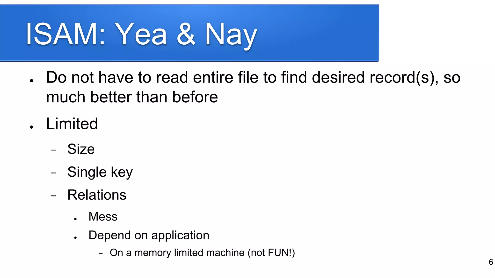 ISAM: Yea & Nay
● Do not have to read entire file to find desired record(s), so
much better than before
● Limited
− Size
− Single key
− Relations
● Mess
● Depend on application
− On a memory limited machine (not FUN!)
6
 