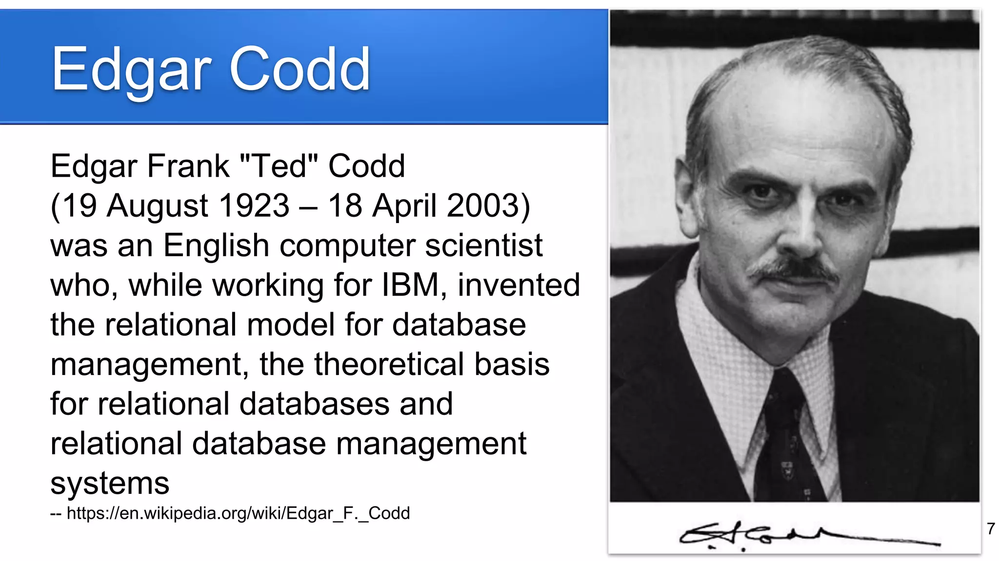 Edgar Codd
Edgar Frank "Ted" Codd
(19 August 1923 – 18 April 2003)
was an English computer scientist
who, while working for IBM, invented
the relational model for database
management, the theoretical basis
for relational databases and
relational database management
systems
-- https://en.wikipedia.org/wiki/Edgar_F._Codd
7
 