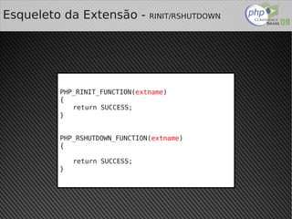 Esqueleto da Extensão -            RINIT/RSHUTDOWN




         PHP_RINIT_FUNCTION(extname)
         {
            return SUCCESS;
         }


         PHP_RSHUTDOWN_FUNCTION(extname)
         {

             return SUCCESS;
         }




                                
 