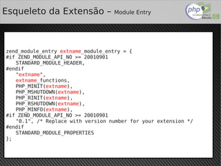 Esqueleto da Extensão –               Module Entry




zend_module_entry extname_module_entry = {
#if ZEND_MODULE_API_NO >= 20010901
   STANDARD_MODULE_HEADER,
#endif
   "extname",
   extname_functions,
   PHP_MINIT(extname),
   PHP_MSHUTDOWN(extname),
   PHP_RINIT(extname),
   PHP_RSHUTDOWN(extname),
   PHP_MINFO(extname),
#if ZEND_MODULE_API_NO >= 20010901
   "0.1", /* Replace with version number for your extension */
#endif
   STANDARD_MODULE_PROPERTIES
};

                                   
 