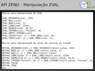 API ZEND – Manipulação ZVAL

Macros para manipulação de ZVAL

ZVAL_RESOURCE(zval, 234)
ZVAL_NULL(zval)
ZVAL_BOOL(zval, 1)
ZVAL_LONG(zval, 1234)
ZVAL_DOUBLE(zval, 34.5);
ZVAL_STRING(zval, “Fulano”, 0)
ZVAL_EMPTY_STRING(zval)
ZVAL_FALSE(zval) // = ZVAL_BOOL(zval, 0);
ZVAL_TRUE(zval) // = ZVAL_BOOL(zval, 1);

Macros para manipulação do valor de retorno da função

RETVAL_RESOURCE(234) // ZVAL_RESOURCE(return_value, 234)
RETVAL_BOOL(1) // = ZVAL_BOOL(return_value, 1)
RETVAL_NULL() // = ZVAL_NULL(return_value)
RETVAL_LONG(1234) // = ZVAL_LONG(return_value, 1234)
RETVAL_DOUBLE(34.5) // = ZVAL_DOUBLE(return_value, 34.5)
RETVAL_STRING(“Fulano”, 0) // = ZVAL_STRING(return_value, “Fulano”, 0)
RETVAL_FALSE
RETVAL_TRUE
                                    
etc...
 