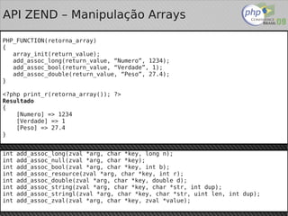 API ZEND – Manipulação Arrays

PHP_FUNCTION(retorna_array)
{
   array_init(return_value);
   add_assoc_long(return_value, “Numero”, 1234);
   add_assoc_bool(return_value, “Verdade”, 1);
   add_assoc_double(return_value, “Peso”, 27.4);
}

<?php print_r(retorna_array()); ?>
Resultado
{
    [Numero] => 1234
    [Verdade] => 1
    [Peso] => 27.4
}


int add_assoc_long(zval *arg, char *key, long n);
int add_assoc_null(zval *arg, char *key);
int add_assoc_bool(zval *arg, char *key, int b);
int add_assoc_resource(zval *arg, char *key, int r);
int add_assoc_double(zval *arg, char *key, double d);
int add_assoc_string(zval *arg, char *key, char *str, int dup);
int add_assoc_stringl(zval *arg, char *key, char *str, uint len, int dup);
int   add_assoc_zval(zval *arg, char *key,   zval *value);
 