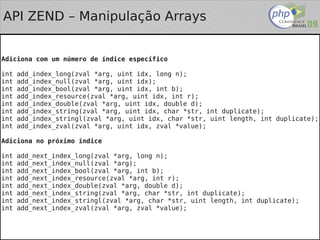 API ZEND – Manipulação Arrays


Adiciona com um número de índice específico

int   add_index_long(zval *arg, uint idx, long n);
int   add_index_null(zval *arg, uint idx);
int   add_index_bool(zval *arg, uint idx, int b);
int   add_index_resource(zval *arg, uint idx, int r);
int   add_index_double(zval *arg, uint idx, double d);
int   add_index_string(zval *arg, uint idx, char *str, int duplicate);
int   add_index_stringl(zval *arg, uint idx, char *str, uint length, int duplicate);
int   add_index_zval(zval *arg, uint idx, zval *value);

Adiciona no próximo índice

int   add_next_index_long(zval *arg, long n);
int   add_next_index_null(zval *arg);
int   add_next_index_bool(zval *arg, int b);
int   add_next_index_resource(zval *arg, int r);
int   add_next_index_double(zval *arg, double d);
int   add_next_index_string(zval *arg, char *str, int duplicate);
int   add_next_index_stringl(zval *arg, char *str, uint length, int duplicate);
int   add_next_index_zval(zval *arg, zval *value);

                                           
 