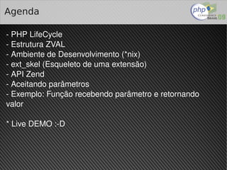 Agenda

­ PHP LifeCycle
­ Estrutura ZVAL
­ Ambiente de Desenvolvimento (*nix)
­ ext_skel (Esqueleto de uma extensão)
­ API Zend
­ Aceitando parâmetros
­ Exemplo: Função recebendo parâmetro e retornando 
valor

* Live DEMO :­D



                            
 