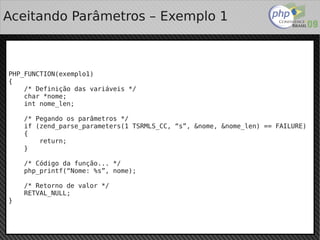 Aceitando Parâmetros – Exemplo 1



PHP_FUNCTION(exemplo1)
{
    /* Definição das variáveis */
    char *nome;
    int nome_len;

        /* Pegando os parâmetros */
        if (zend_parse_parameters(1 TSRMLS_CC, “s”, &nome, &nome_len) == FAILURE)
        {
            return;
        }

        /* Código da função... */
        php_printf(“Nome: %s”, nome);

        /* Retorno de valor */
        RETVAL_NULL;
}


                                           
 