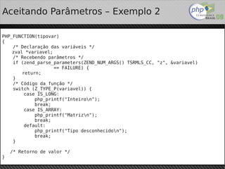Aceitando Parâmetros – Exemplo 2

PHP_FUNCTION(tipovar)
{
    /* Declaração das variáveis */
    zval *variavel;
    /* Recebendo parâmetros */
    if (zend_parse_parameters(ZEND_NUM_ARGS() TSRMLS_CC, "z", &variavel)
                    == FAILURE) {
        return;
    }
    /* Código da função */
    switch (Z_TYPE_P(variavel)) {
         case IS_LONG:
             php_printf("Inteiron");
             break;
         case IS_ARRAY:
             php_printf("Matrizn");
             break;
         default:
             php_printf("Tipo desconhecidon");
             break;
    }

    /* Retorno de valor */
}                                        
 