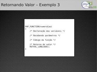 Retornando Valor – Exemplo 3




           PHP_FUNCTION(numeroCao)
           {
               /* Declaração das variáveis */

               /* Recebendo parâmetros */

               /* Código da função */

               /* Retorno de valor */
               RETVAL_LONG(666);
           }




                               
 