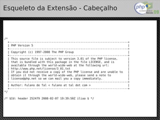 Esqueleto da Extensão - Cabeçalho



/*
  +----------------------------------------------------------------------+
  | PHP Version 5                                                        |
  +----------------------------------------------------------------------+
  | Copyright (c) 1997-2008 The PHP Group                                |
  +----------------------------------------------------------------------+
  | This source file is subject to version 3.01 of the PHP license,      |
  | that is bundled with this package in the file LICENSE, and is        |
  | available through the world-wide-web at the following url:           |
  | http://www.php.net/license/3_01.txt                                  |
  | If you did not receive a copy of the PHP license and are unable to   |
  | obtain it through the world-wide-web, please send a note to          |
  | license@php.net so we can mail you a copy immediately.               |
  +----------------------------------------------------------------------+
  | Author: Fulano de Tal < fulano at tal dot com >                      |
  +----------------------------------------------------------------------+
*/

/* $Id: header 252479 2008-02-07 19:39:50Z iliaa $ */



                                             
 
