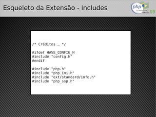 Esqueleto da Extensão - Includes




        /* Créditos … */

        #ifdef HAVE_CONFIG_H
        #include "config.h"
        #endif

        #include   "php.h"
        #include   "php_ini.h"
        #include   "ext/standard/info.h"
        #include   "php_ssp.h"




                                
 