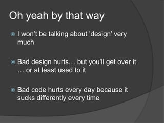 Oh yeah by that wayI won’t be talking about ’design’ very muchBad design hurts… but you’ll get over it … or at least used to itBad code hurts every day because it sucks differently every time