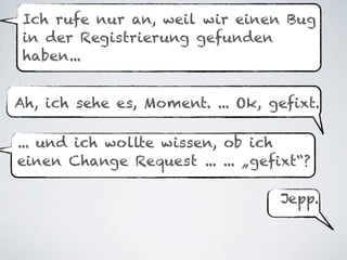 Ich rufe nur an, weil wir einen Bug
 in der Registrierung gefunden
 haben...


Ah, ich sehe es, Moment. ... Ok, gefixt.

... und ich wollte wissen, ob ich
einen Change Request ... ... „gefixt“?

                                  Jepp.
 