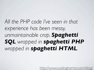 All the PHP code I’ve seen in that
experience has been messy,
unmaintainable crap. Spaghetti
SQL wrapped in spaghetti PHP
wrapped in spaghetti HTML.


               http://www.codinghorror.com/blog/
 