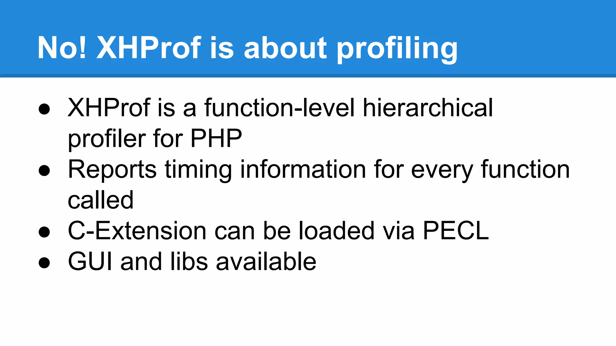 No! XHProf is about profiling
● XHProf is a function-level hierarchical
profiler for PHP
● Reports timing information for every function
called
● C-Extension can be loaded via PECL
● GUI and libs available
 