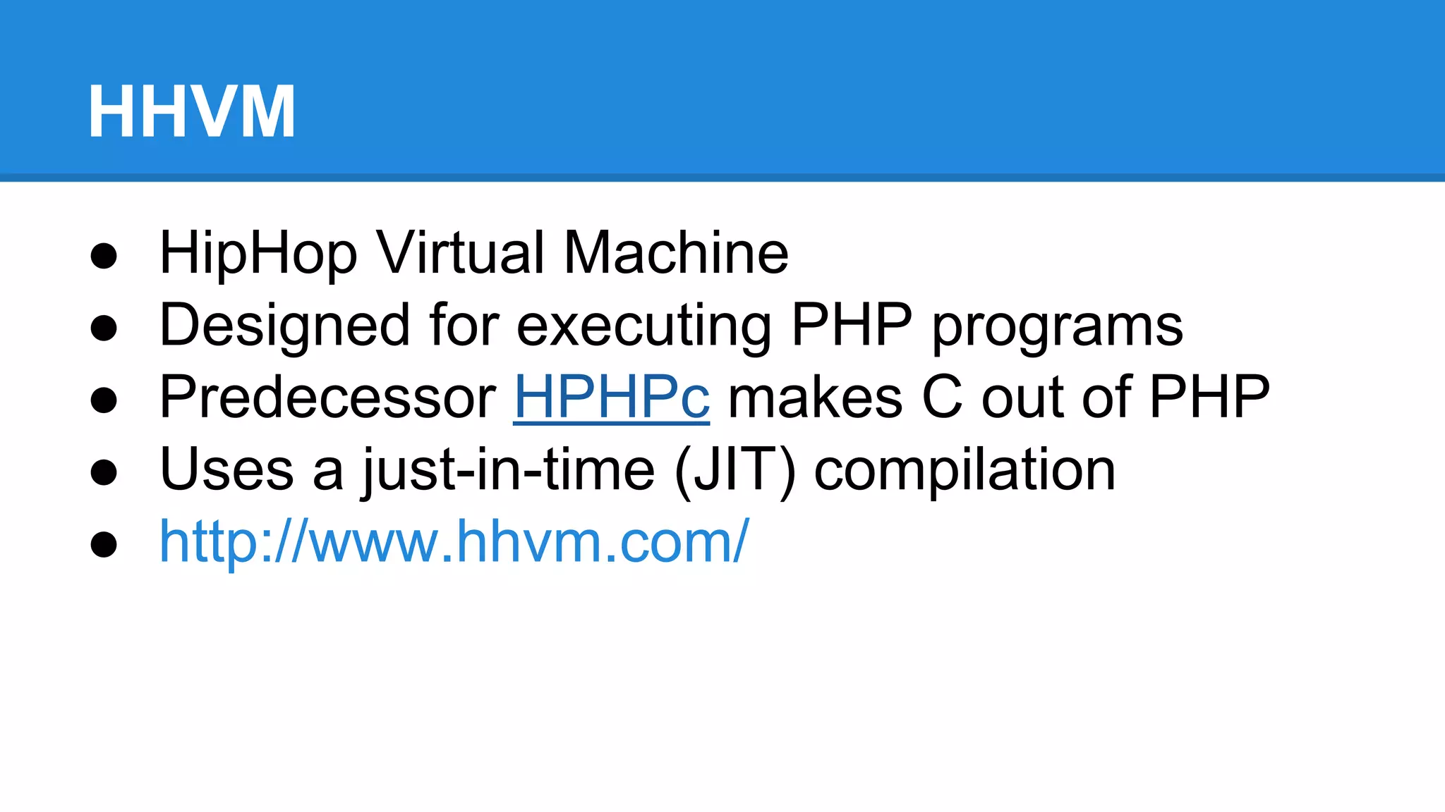 HHVM
● HipHop Virtual Machine
● Designed for executing PHP programs
● Predecessor HPHPc makes C out of PHP
● Uses a just-in-time (JIT) compilation
● http://www.hhvm.com/
 