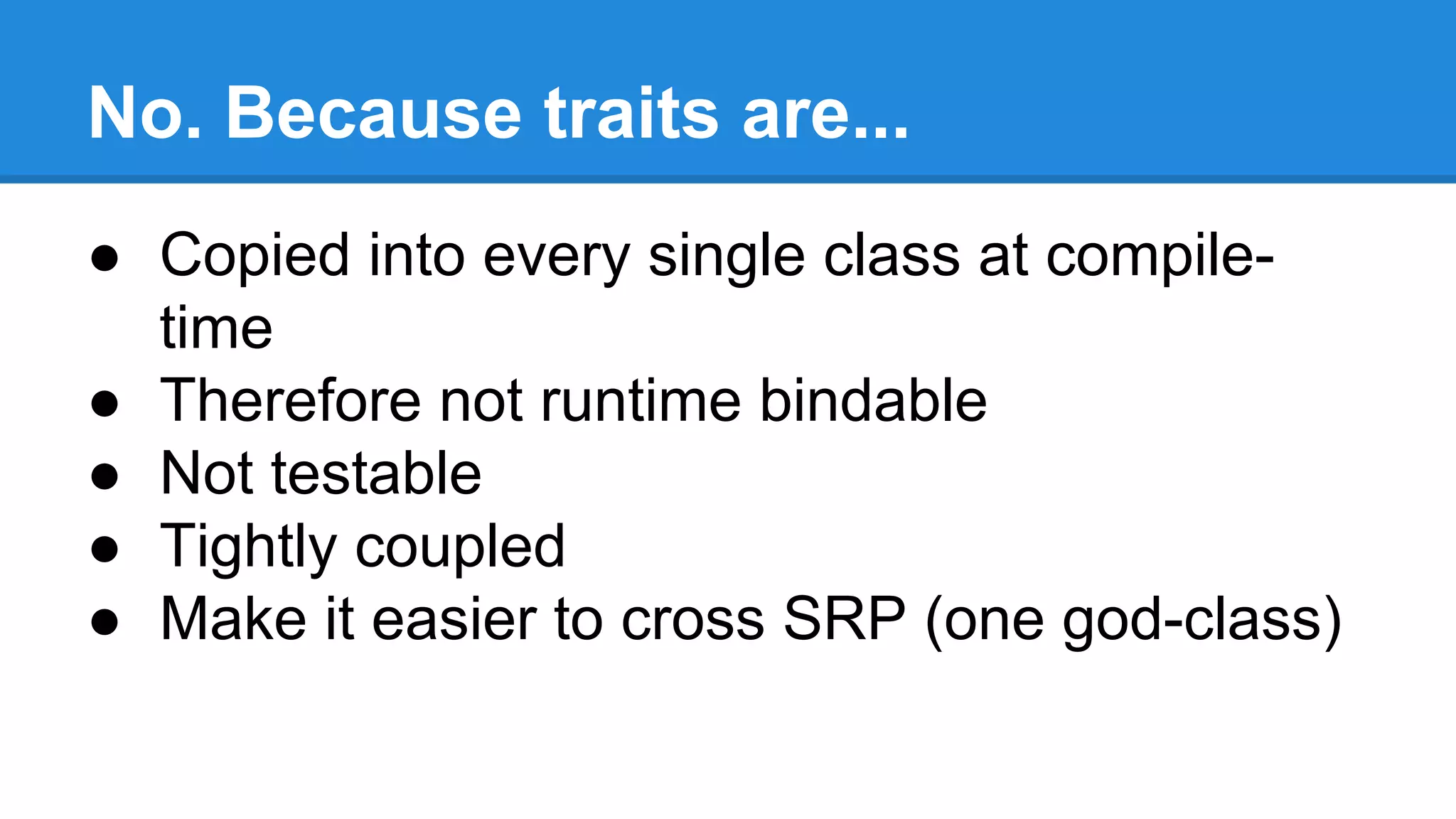 No. Because traits are...
● Copied into every single class at compile-
time
● Therefore not runtime bindable
● Not testable
● Tightly coupled
● Make it easier to cross SRP (one god-class)
 