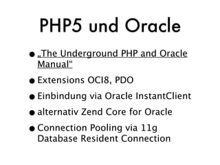 PHP5 und Oracle
• „The Underground PHP and Oracle
  Manual“

• Extensions OCI8, PDO
• Einbindung via Oracle InstantClient
• alternativ Zend Core for Oracle
• Connection Pooling via 11g
  Database Resident Connection
 