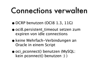 Connections verwalten
• DCRP benutzen (OCI8 1.3, 11G)
• oci8.persistent_timeout setzen zum
  expiren von idle connections

• keine Mehrfach-Verbindungen an
  Oracle in einem Script

• oci_pconnect() benutzen (MySQL:
  kein pconnect() benutzen :) )
 