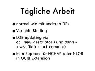 Tägliche Arbeit
• normal wie mit anderen DBs
• Variable Binding
• LOB updating via
  oci_new_descriptor() und dann -
  >saveﬁle() + oci_commit()

• kein Support für NCHAR oder NLOB
  in OCI8 Extension
 