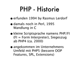 PHP - Historie
• erfunden 1994 by Rasmus Lerdorf
• damals noch in Perl, 1995
  Wandlung in C

• kleine Scriptsprache namens PHP/FI
  (FI = Form Interpreter), Siegeszug
  ab PHP4 (ca. 2000)

• angekommen im Unternehmens
  Umfeld mit PHP5 (bessere OOP
  Features, SPL, Extensions)
 