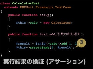 class CalculatorTest
  extends PHPUnit_Framework_TestCase
{
    public function setUp()
    {
        $this->calc = new Calculator;
    }

    public function test_add_           ()
    {
        $result = $this->calc->add(1, 2);
        $this->assertSame(3, $result);
    }
}
 