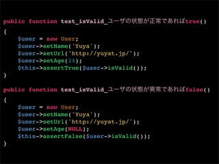 public function test_isValid_               true()
{
    $user = new User;
    $user->setName('Yuya');
    $user->setUrl('http://yuyat.jp/');
    $user->setAge(24);
    $this->assertTrue($user->isValid());
}

public function test_isValid_               false()
{
    $user = new User;
    $user->setName('Yuya');
    $user->setUrl('http://yuyat.jp/');
    $user->setAge(NULL);
    $this->assertFalse($user->isValid());
}
 