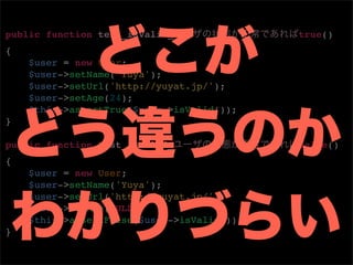 public function test_isValid_               true()
{
    $user = new User;
    $user->setName('Yuya');
    $user->setUrl('http://yuyat.jp/');
    $user->setAge(24);
    $this->assertTrue($user->isValid());
}

public function test_isValid_               false()
{
    $user = new User;
    $user->setName('Yuya');
    $user->setUrl('http://yuyat.jp/');
    $user->setAge(NULL);
    $this->assertFalse($user->isValid());
}
 