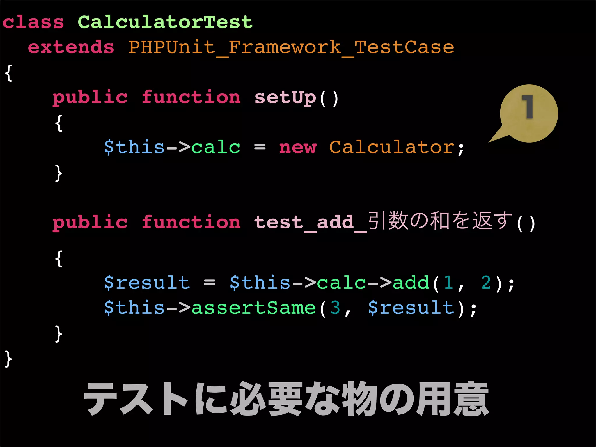 class CalculatorTest
  extends PHPUnit_Framework_TestCase
{
    public function setUp()
    {                                       1
        $this->calc = new Calculator;
    }

    public function test_add_引数の和を返す()
    {
        $result = $this->calc->add(1, 2);
        $this->assertSame(3, $result);
    }
}

      テストに必要な物の用意
 