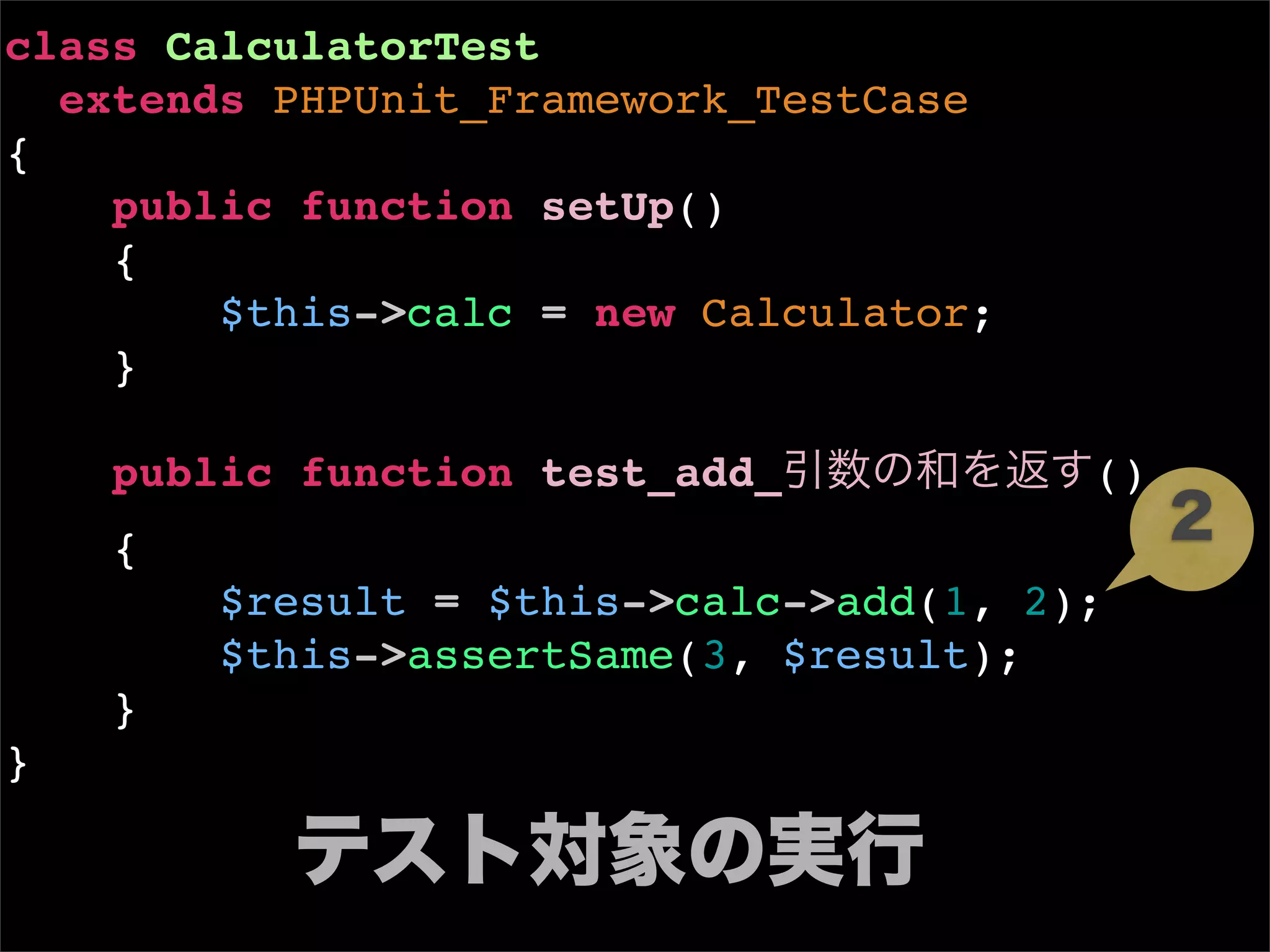 class CalculatorTest
  extends PHPUnit_Framework_TestCase
{
    public function setUp()
    {
        $this->calc = new Calculator;
    }

    public function test_add_引数の和を返す()
    {
                                            2
        $result = $this->calc->add(1, 2);
        $this->assertSame(3, $result);
    }
}

          テスト対象の実行
 