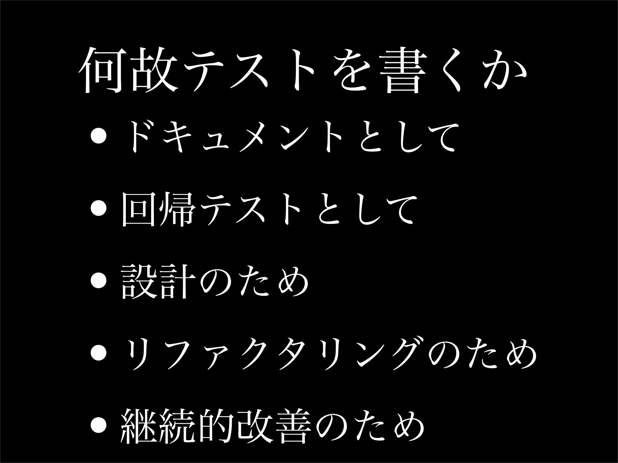 何故テストを書くか
•ドキュメントとして

• 回帰テストとして

• 設計のため

• リファクタリングのため

• 継続的改善のため
 