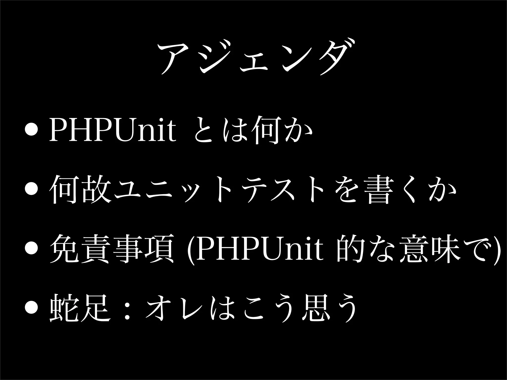 アジェンダ
•PHPUnit とは何か

•何故ユニットテストを書くか

•免責事項 (PHPUnit 的な意味で)

•蛇足 : オレはこう思う
 