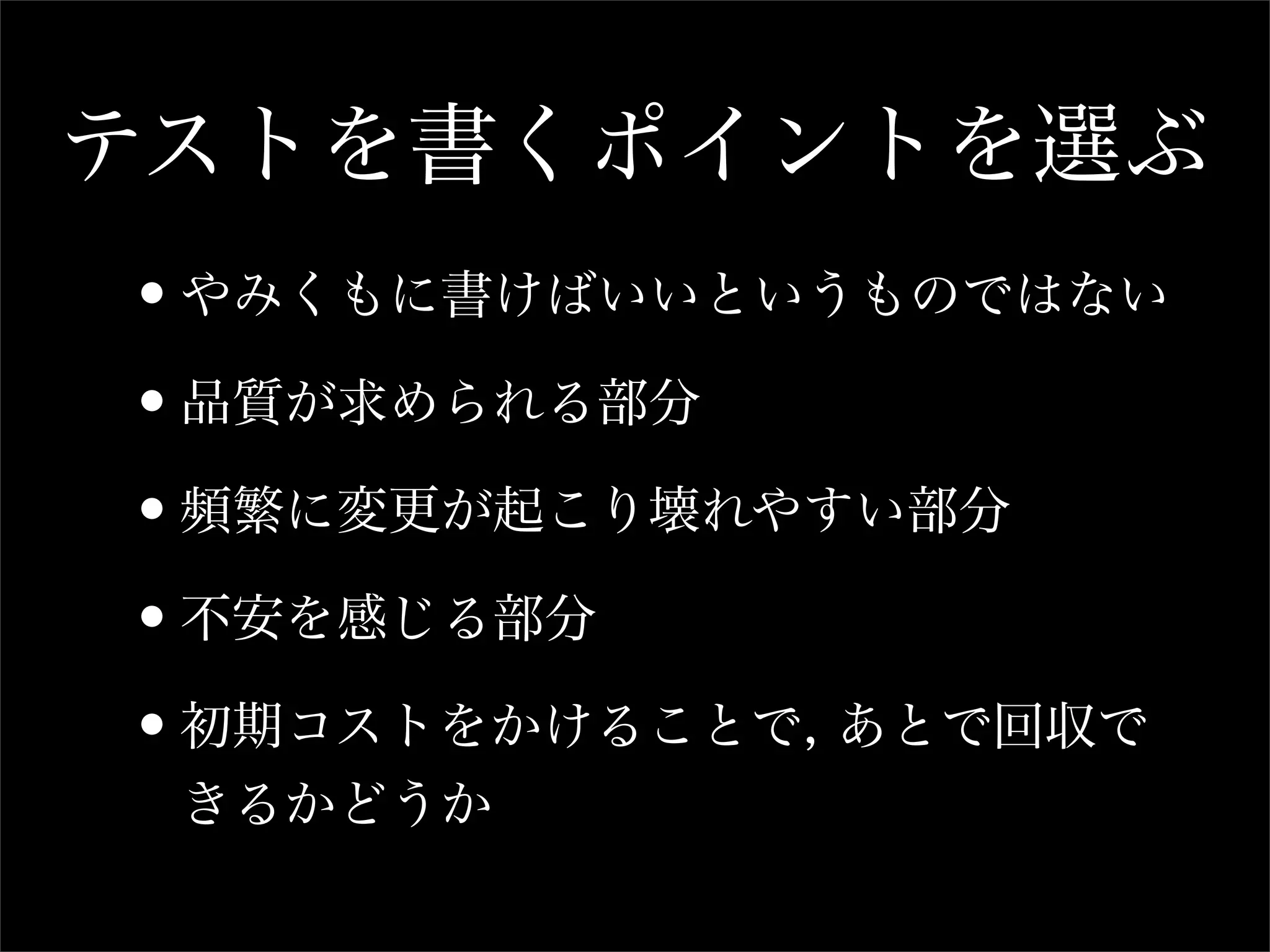 テストを書くポイントを選ぶ
•やみくもに書けばいいというものではない
•品質が求められる部分
•頻繁に変更が起こり壊れやすい部分
•不安を感じる部分
•初期コストをかけることで, あとで回収で
 きるかどうか
 