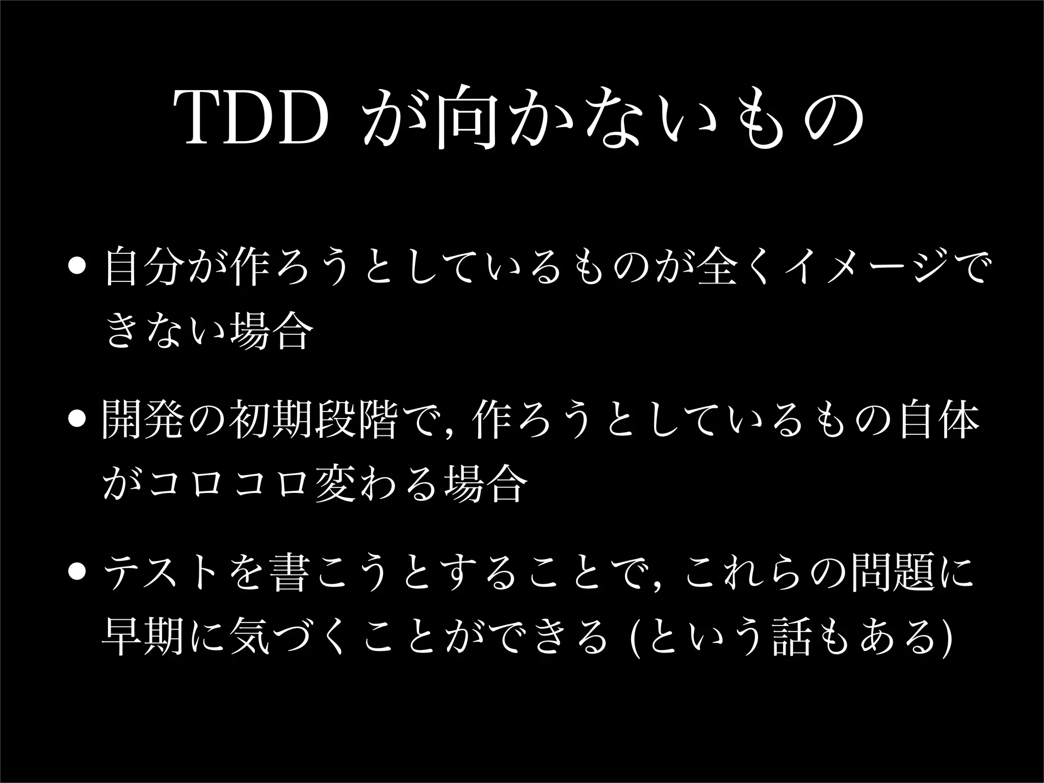 TDD が向かないもの

•自分が作ろうとしているものが全くイメージで
 きない場合

•開発の初期段階で, 作ろうとしているもの自体
 がコロコロ変わる場合

•テストを書こうとすることで, これらの問題に
 早期に気づくことができる (という話もある)
 
