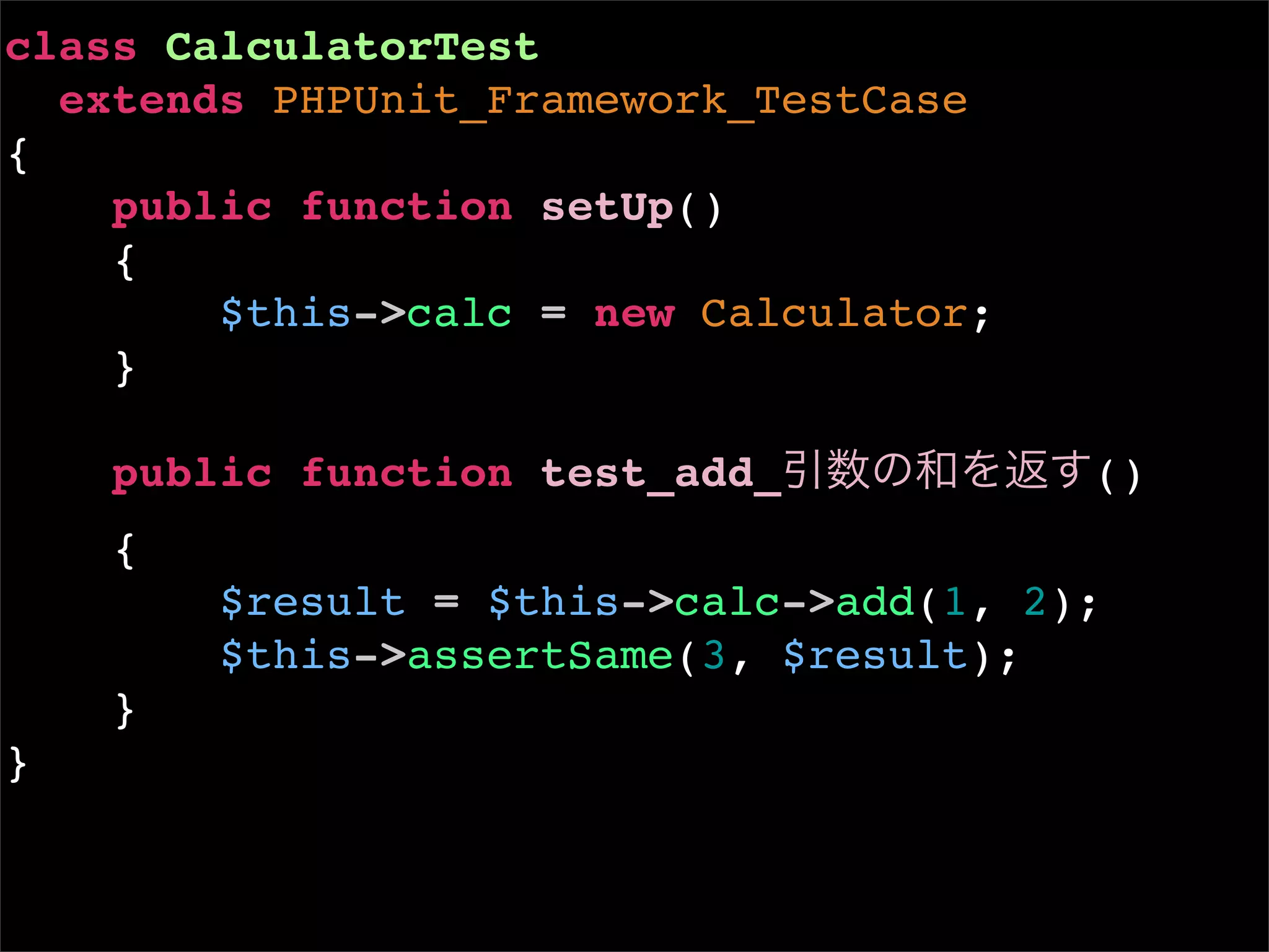 class CalculatorTest
  extends PHPUnit_Framework_TestCase
{
    public function setUp()
    {
        $this->calc = new Calculator;
    }

    public function test_add_引数の和を返す()
    {
        $result = $this->calc->add(1, 2);
        $this->assertSame(3, $result);
    }
}
 