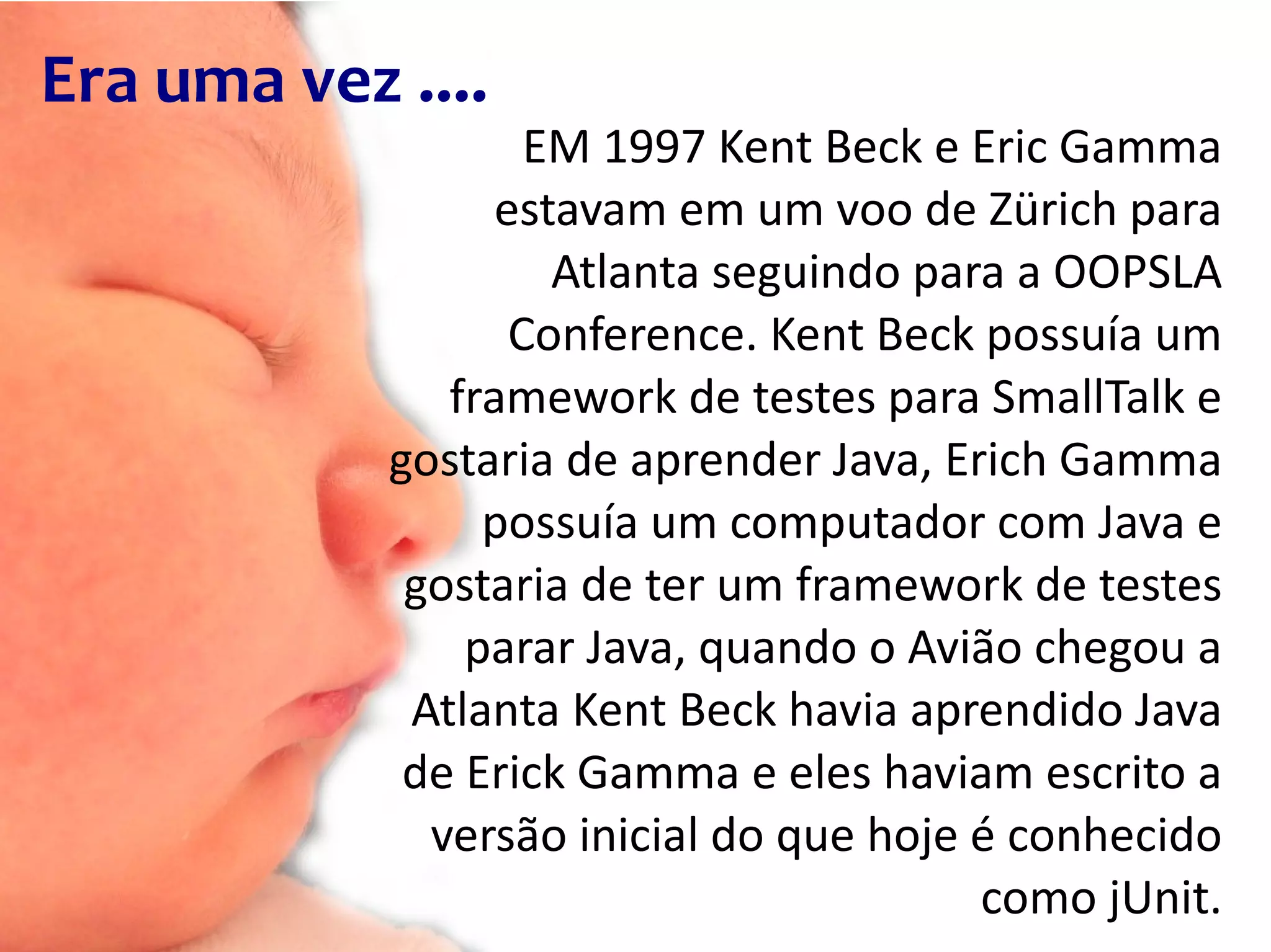 Era uma vez .... EM 1997 Kent Beck e Eric Gamma estavam em um voo de Zürich para Atlanta seguindo para a OOPSLA Conference. Kent Beck possuía um framework de testes para SmallTalk e gostaria de aprender Java, Erich Gamma possuía um computador com Java e gostaria de ter um framework de testes parar Java, quando o Avião chegou a Atlanta Kent Beck havia aprendido Java de Erick Gamma e eles haviam escrito a versão inicial do que hoje é conhecido como jUnit. 