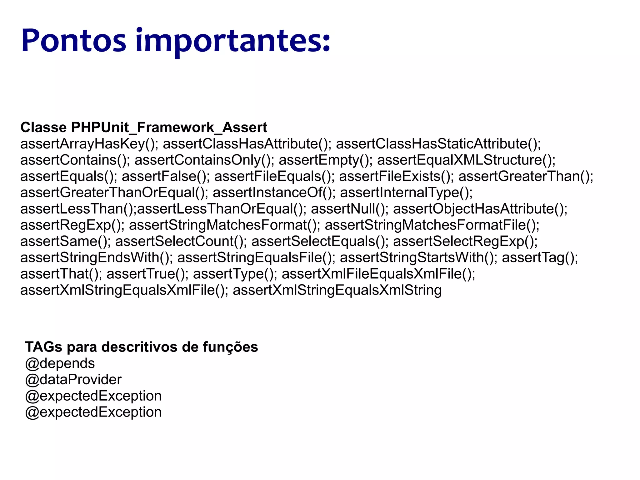 Pontos importantes: TAGs para descritivos de funções @depends @dataProvider @expectedException @expectedException Classe PHPUnit_Framework_Assert assertArrayHasKey(); assertClassHasAttribute(); assertClassHasStaticAttribute(); assertContains(); assertContainsOnly(); assertEmpty(); assertEqualXMLStructure(); assertEquals(); assertFalse(); assertFileEquals(); assertFileExists(); assertGreaterThan(); assertGreaterThanOrEqual(); assertInstanceOf(); assertInternalType(); assertLessThan();assertLessThanOrEqual(); assertNull(); assertObjectHasAttribute(); assertRegExp(); assertStringMatchesFormat(); assertStringMatchesFormatFile(); assertSame(); assertSelectCount(); assertSelectEquals(); assertSelectRegExp(); assertStringEndsWith(); assertStringEqualsFile(); assertStringStartsWith(); assertTag(); assertThat(); assertTrue(); assertType(); assertXmlFileEqualsXmlFile(); assertXmlStringEqualsXmlFile(); assertXmlStringEqualsXmlString 