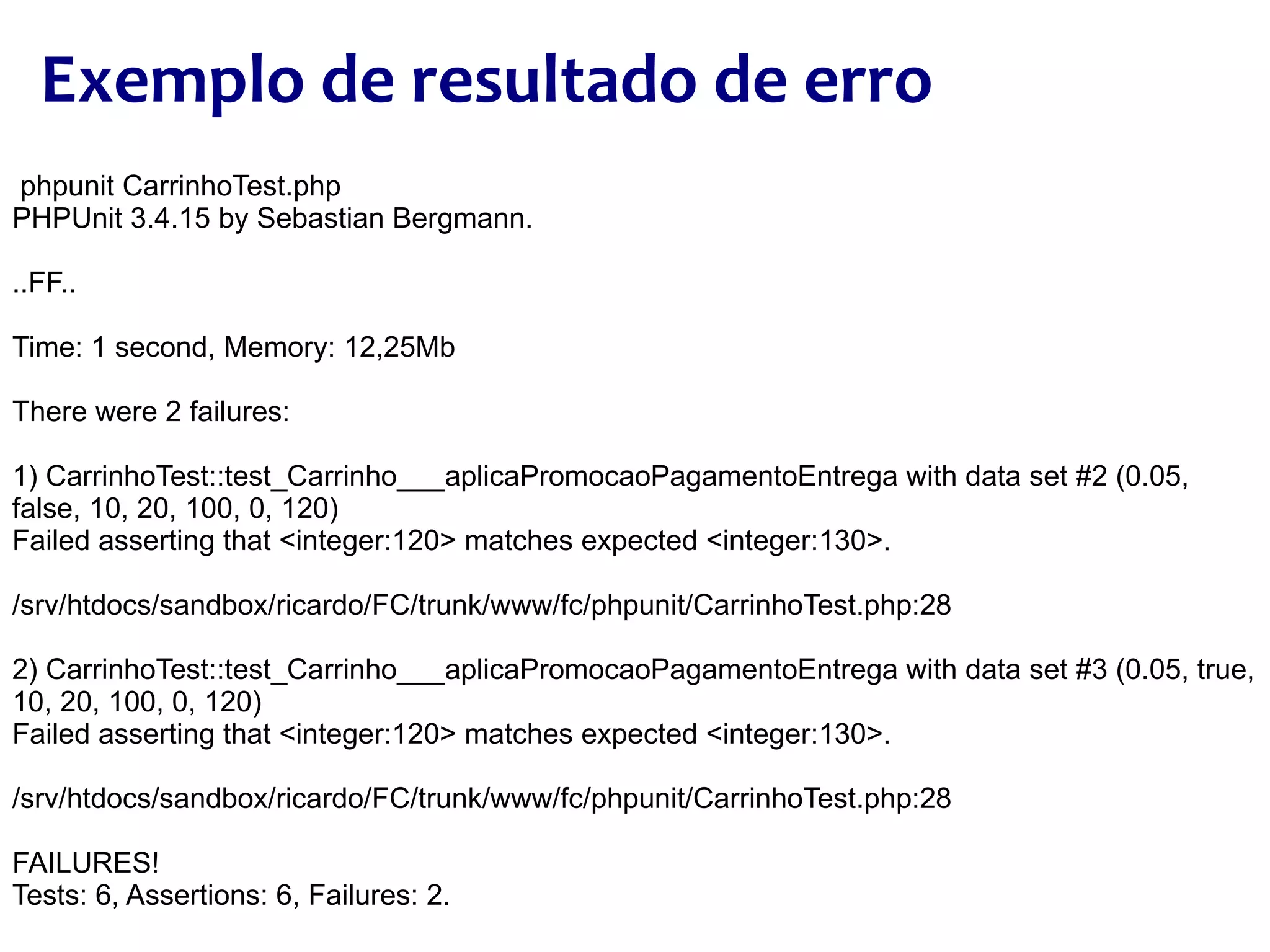 phpunit CarrinhoTest.php PHPUnit 3.4.15 by Sebastian Bergmann. ..FF.. Time: 1 second, Memory: 12,25Mb There were 2 failures: 1) CarrinhoTest::test_Carrinho___aplicaPromocaoPagamentoEntrega with data set #2 (0.05, false, 10, 20, 100, 0, 120) Failed asserting that <integer:120> matches expected <integer:130>. /srv/htdocs/sandbox/ricardo/FC/trunk/www/fc/phpunit/CarrinhoTest.php:28 2) CarrinhoTest::test_Carrinho___aplicaPromocaoPagamentoEntrega with data set #3 (0.05, true, 10, 20, 100, 0, 120) Failed asserting that <integer:120> matches expected <integer:130>. /srv/htdocs/sandbox/ricardo/FC/trunk/www/fc/phpunit/CarrinhoTest.php:28 FAILURES! Tests: 6, Assertions: 6, Failures: 2. Exemplo de resultado de erro 