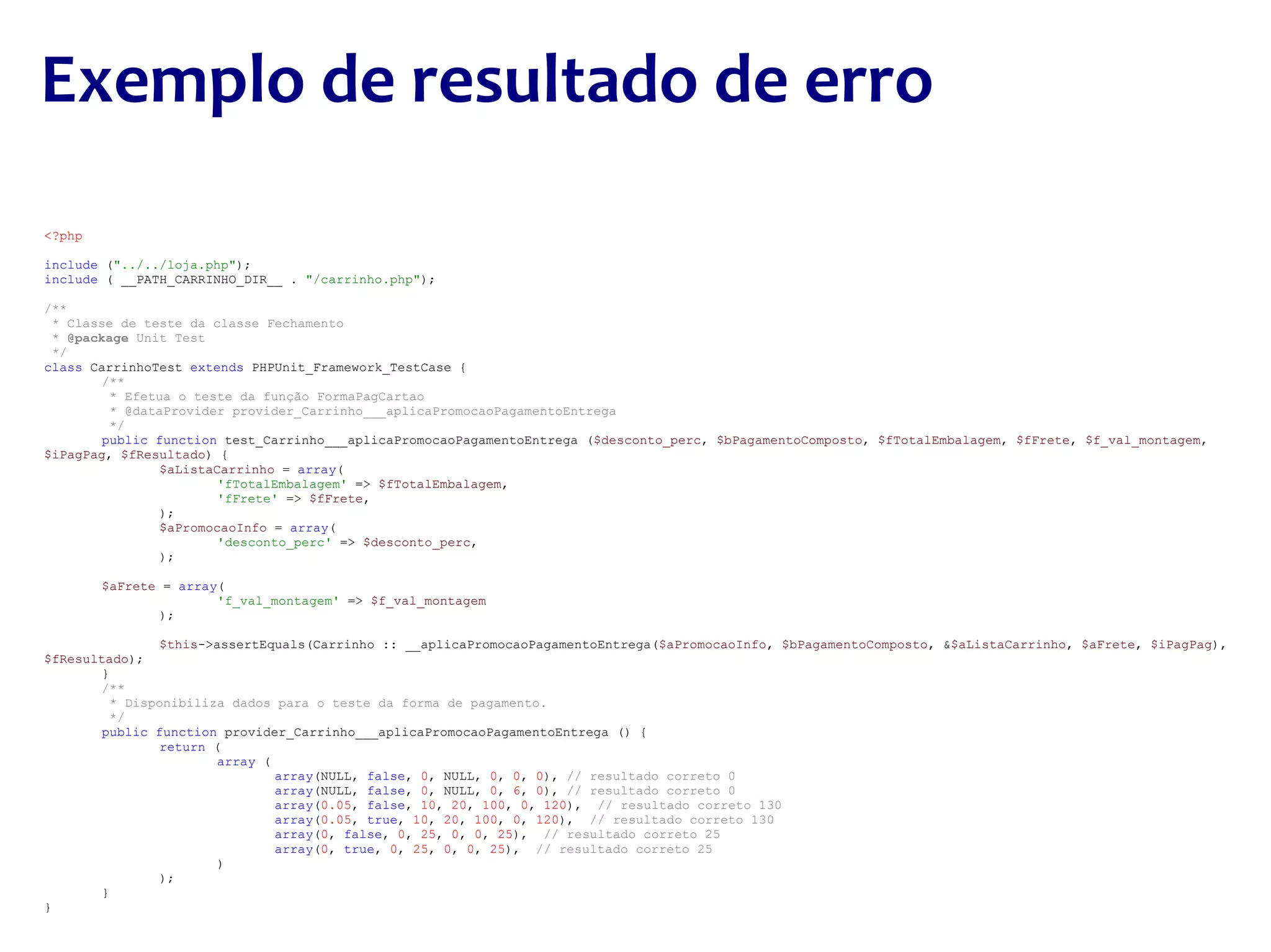 <?php include  ( &quot;../../loja.php&quot; ); include  ( __PATH_CARRINHO_DIR__ .  &quot;/carrinho.php&quot; ); /** * Classe de teste da classe Fechamento *  @package  Unit Test */ class  CarrinhoTest  extends  PHPUnit_Framework_TestCase { /**   * Efetua o teste da função FormaPagCartao   * @dataProvider provider_Carrinho___aplicaPromocaoPagamentoEntrega   */ public function  test_Carrinho___aplicaPromocaoPagamentoEntrega ( $desconto_perc ,  $bPagamentoComposto ,  $fTotalEmbalagem ,  $fFrete ,  $f_val_montagem ,  $iPagPag ,  $fResultado ) { $aListaCarrinho  =  array ( 'fTotalEmbalagem'  =>  $fTotalEmbalagem , 'fFrete'  =>  $fFrete , ); $aPromocaoInfo  =  array ( 'desconto_perc'  =>  $desconto_perc , ); $aFrete  =  array ( 'f_val_montagem'  =>  $f_val_montagem ); $this ->assertEquals(Carrinho :: __aplicaPromocaoPagamentoEntrega( $aPromocaoInfo ,  $bPagamentoComposto , & $aListaCarrinho ,  $aFrete ,  $iPagPag ),  $fResultado ); } /**   * Disponibiliza dados para o teste da forma de pagamento.   */ public function  provider_Carrinho___aplicaPromocaoPagamentoEntrega () { return  ( array  ( array (NULL,  false ,  0 , NULL,  0 ,  0 ,  0 ),  // resultado correto 0 array (NULL,  false ,  0 , NULL,  0 ,  6 ,  0 ),  // resultado correto 0  array ( 0.05 ,  false ,  10 ,  20 ,  100 ,  0 ,  120 ),  // resultado correto 130 array ( 0.05 ,  true ,  10 ,  20 ,  100 ,  0 ,  120 ),  // resultado correto 130 array ( 0 ,  false ,  0 ,  25 ,  0 ,  0 ,  25 ),  // resultado correto 25 array ( 0 ,  true ,  0 ,  25 ,  0 ,  0 ,  25 ),  // resultado correto 25 ) ); } } Exemplo de resultado de erro 