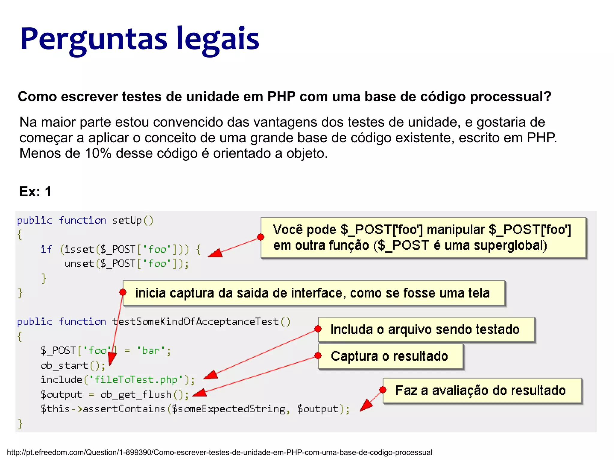 Perguntas legais Como escrever testes de unidade em PHP com uma base de código processual? Na maior parte estou convencido das vantagens dos testes de unidade, e gostaria de começar a aplicar o conceito de uma grande base de código existente, escrito em PHP. Menos de 10% desse código é orientado a objeto. Ex: 1 http://pt.efreedom.com/Question/1-899390/Como-escrever-testes-de-unidade-em-PHP-com-uma-base-de-codigo-processual 