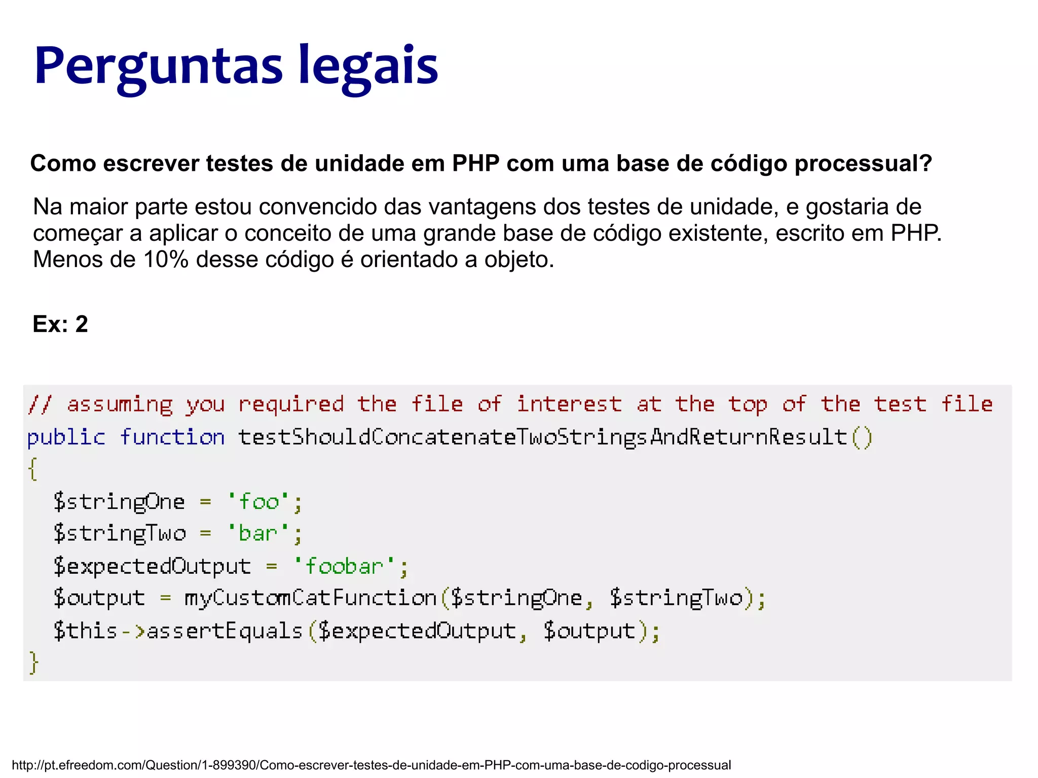 Perguntas legais Como escrever testes de unidade em PHP com uma base de código processual? Na maior parte estou convencido das vantagens dos testes de unidade, e gostaria de começar a aplicar o conceito de uma grande base de código existente, escrito em PHP. Menos de 10% desse código é orientado a objeto. Ex: 2 http://pt.efreedom.com/Question/1-899390/Como-escrever-testes-de-unidade-em-PHP-com-uma-base-de-codigo-processual 