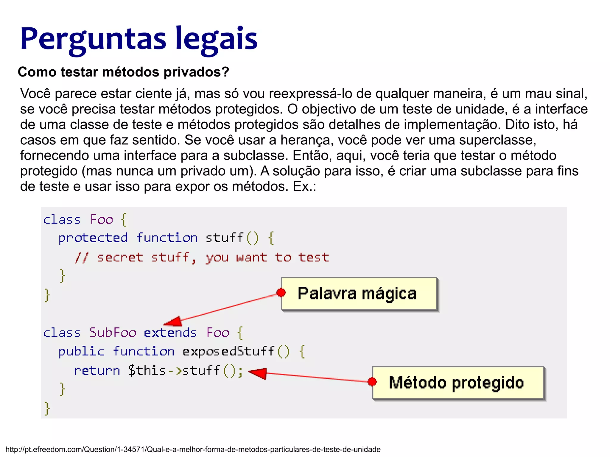 Perguntas legais Como testar métodos privados? Você parece estar ciente já, mas só vou reexpressá-lo de qualquer maneira, é um mau sinal, se você precisa testar métodos protegidos. O objectivo de um teste de unidade, é a interface de uma classe de teste e métodos protegidos são detalhes de implementação. Dito isto, há casos em que faz sentido. Se você usar a herança, você pode ver uma superclasse, fornecendo uma interface para a subclasse. Então, aqui, você teria que testar o método protegido (mas nunca um privado um). A solução para isso, é criar uma subclasse para fins de teste e usar isso para expor os métodos. Ex.: http://pt.efreedom.com/Question/1-34571/Qual-e-a-melhor-forma-de-metodos-particulares-de-teste-de-unidade 