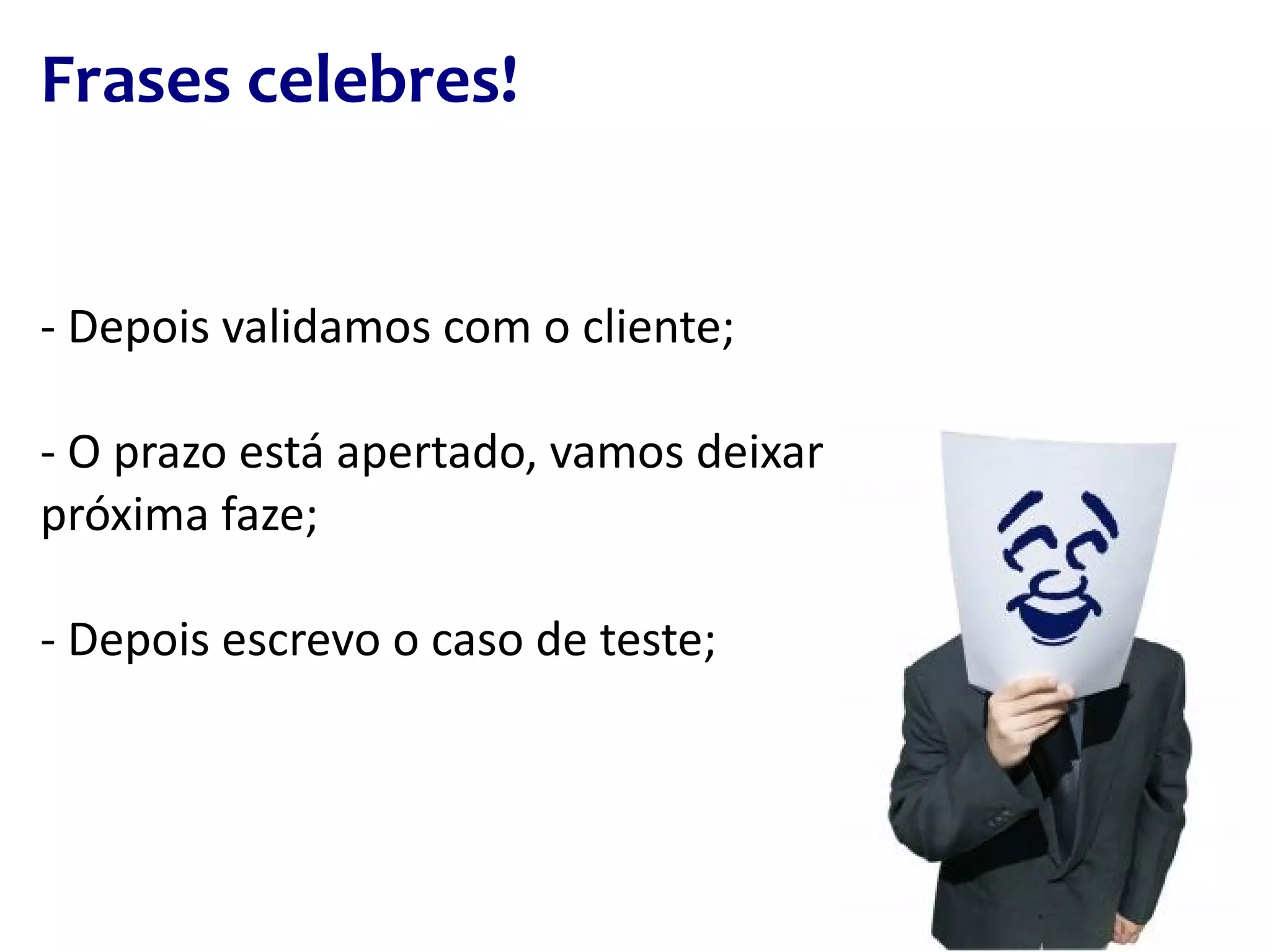 Frases celebres! - Depois validamos com o cliente; - O prazo está apertado, vamos deixar os testes para a próxima faze; - Depois escrevo o caso de teste; 