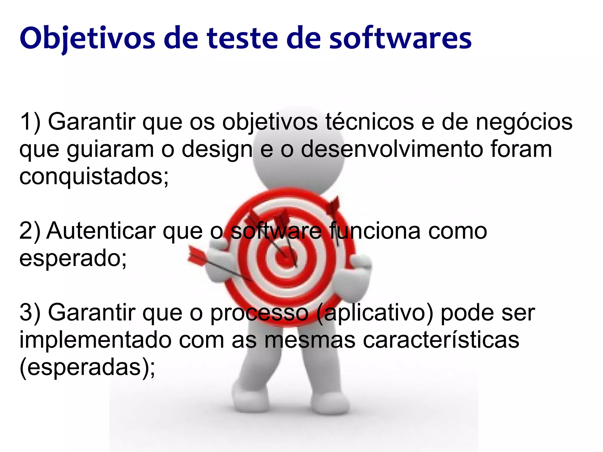 Objetivos de teste de softwares 1) Garantir que os objetivos técnicos e de negócios que guiaram o design e o desenvolvimento foram conquistados; 2) Autenticar que o software funciona como esperado; 3) Garantir que o processo (aplicativo) pode ser implementado com as mesmas características (esperadas); 