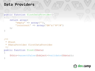 Data Providers

public function firstDataProvider()
{
    return array(
        'empty' => array(''),
        'incorrect' => array('@#^&!^#*!#')
    );
}


/**
  * @test
  * @dataProvider firstDataProvider
  */
public function first($data)
{
     $this->assertFalse($object->validate($data));
}
 