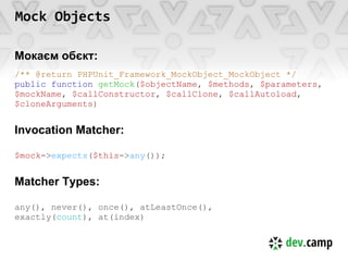 Mock Objects

Мокаєм обєкт:
/** @return PHPUnit_Framework_MockObject_MockObject */
public function getMock($objectName, $methods, $parameters,
$mockName, $callConstructor, $callClone, $callAutoload,
$cloneArguments)


Invocation Matcher:

$mock->expects($this->any());


Matcher Types:

any(), never(), once(), atLeastOnce(),
exactly(count), at(index)
 