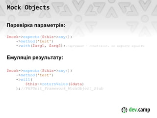 Mock Objects

Перевірка параметрів:

$mock->expects($this->any())
    ->method('test')
    ->with($arg1, $arg2);//аргумент   - constraint, по дефолту equalTo



Емуляція результату:

$mock->expects($this->any())
    ->method('test')
    ->will(
        $this->returnValue($data)
    );//PHPUnit_Framework_MockObject_Stub
 