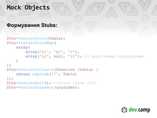 Mock Objects

Формування Stubs:

$ths->returnValue($data);
$ths->returnValueMap(
    array(
        array('p1', 'p2', 'r'),
        array('p2', null, 'r2'),//з дефолтними параметрами
    )
);
$ths->returnCallback(function ($data) {
    return explode('/', $data)
});
$ths->returnSelf();//return theme self
$ths->returnArgument(argIndex);
 